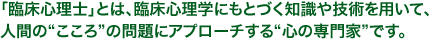 「臨床心理士」とは、臨床心理学にもとづく知識や技術を用いて、人間の“こころ”の問題にアプローチする“心の専門家”です。